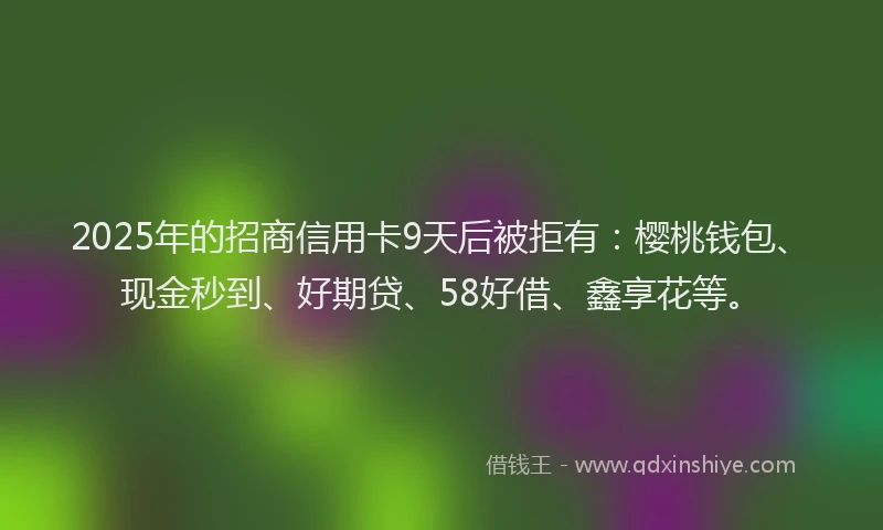 2025年的招商信用卡9天后被拒有：樱桃钱包、现金秒到、好期贷、58好借、鑫享花等。