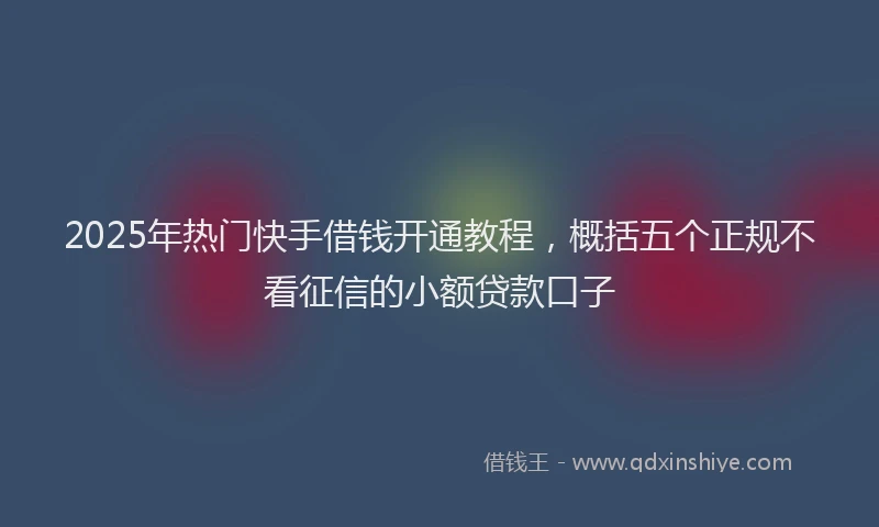 2025年热门快手借钱开通教程，概括五个正规不看征信的小额贷款口子