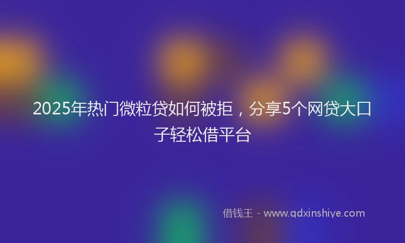 2025年热门微粒贷如何被拒，分享5个网贷大口子轻松借平台