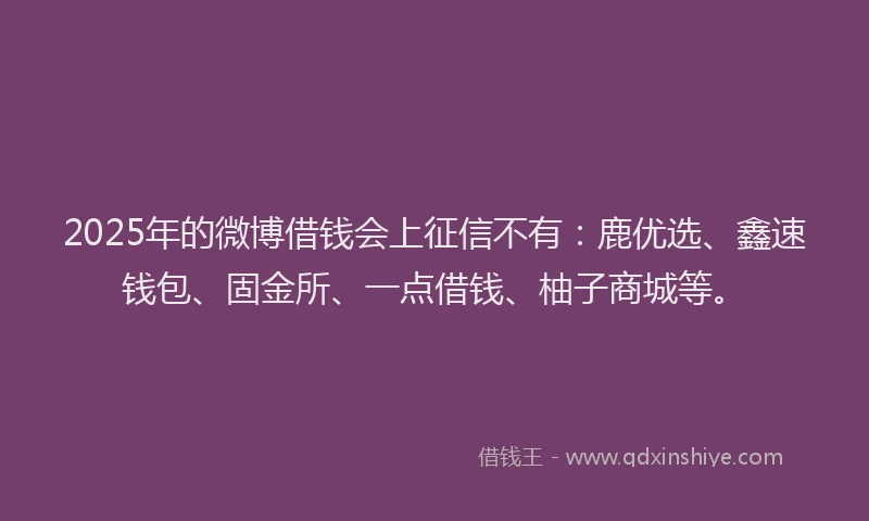 2025年的微博借钱会上征信不有：鹿优选、鑫速钱包、固金所、一点借钱、柚子商城等。