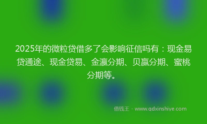 2025年的微粒贷借多了会影响征信吗有：现金易贷通途、现金贷易、金瀛分期、贝赢分期、蜜桃分期等。