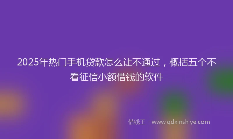 2025年热门手机贷款怎么让不通过，概括五个不看征信小额借钱的软件