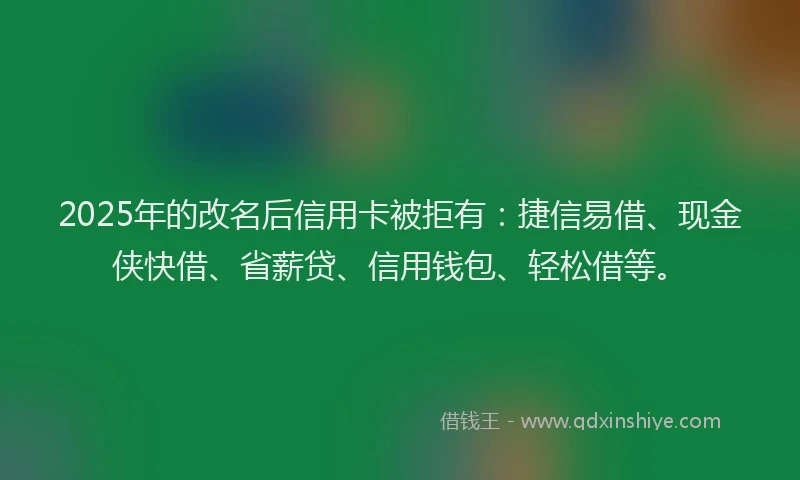 2025年的改名后信用卡被拒有：捷信易借、现金侠快借、省薪贷、信用钱包、轻松借等。