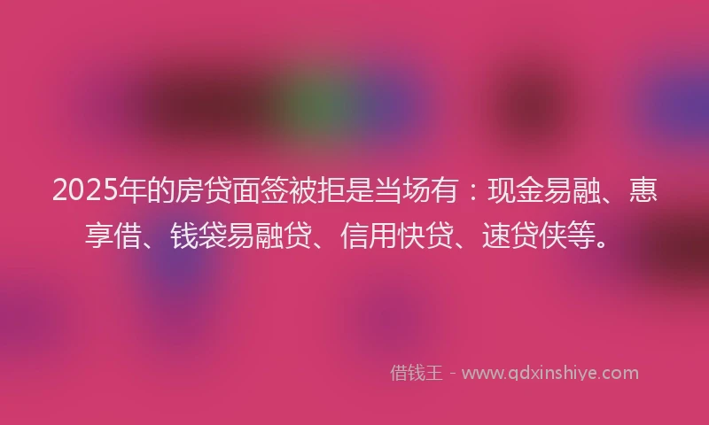 2025年的房贷面签被拒是当场有：现金易融、惠享借、钱袋易融贷、信用快贷、速贷侠等。