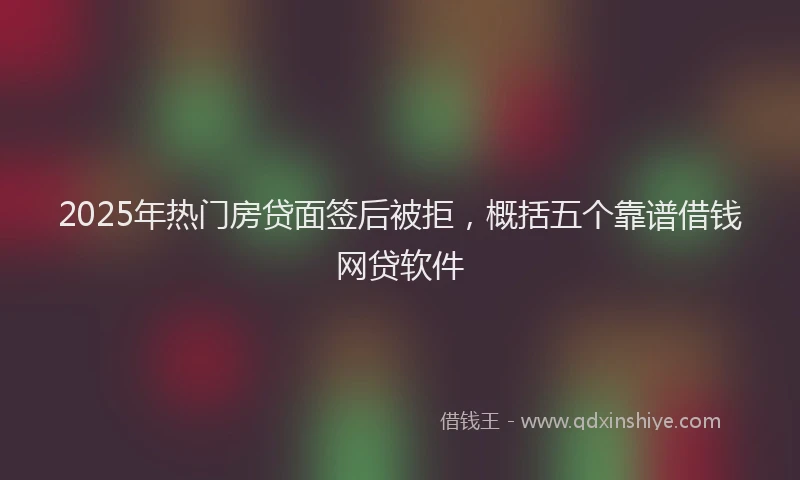 2025年热门房贷面签后被拒，概括五个靠谱借钱网贷软件