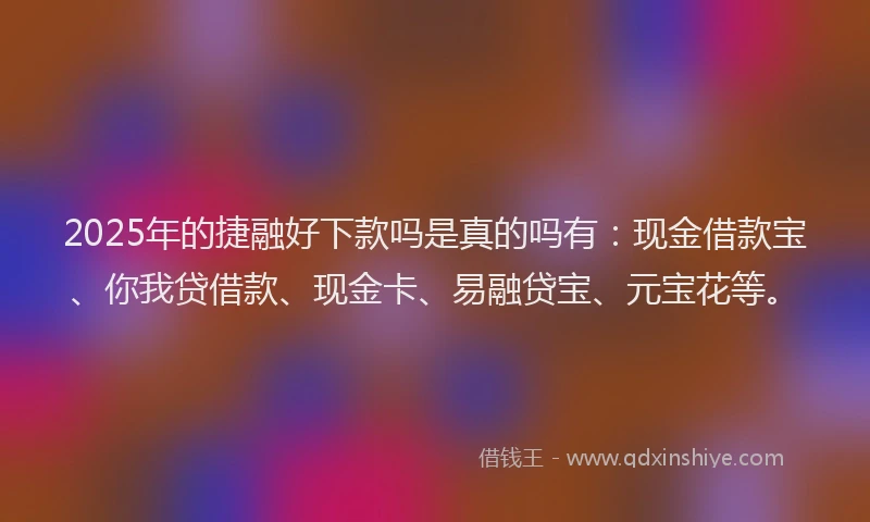 2025年的捷融好下款吗是真的吗有：现金借款宝、你我贷借款、现金卡、易融贷宝、元宝花等。