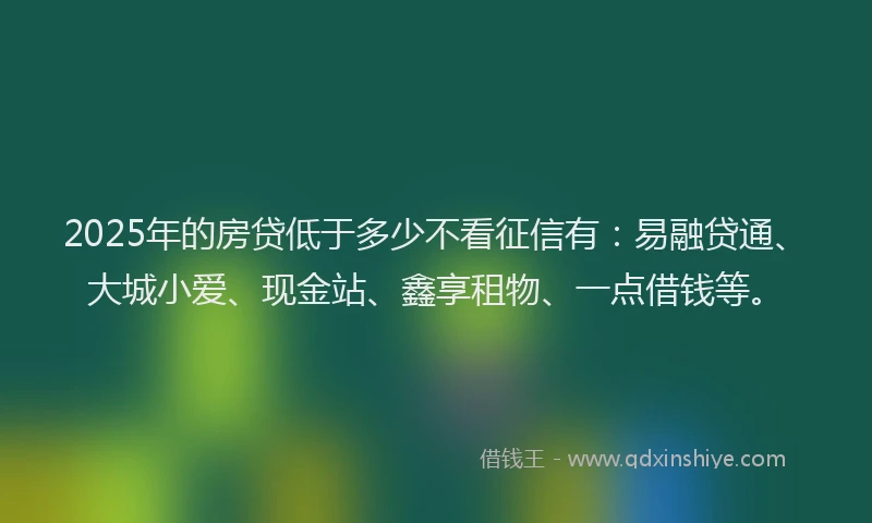 2025年的房贷低于多少不看征信有：易融贷通、大城小爱、现金站、鑫享租物、一点借钱等。