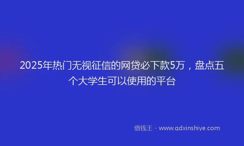 2025年热门无视征信的网贷必下款5万，盘点五个大学生可以使用的平台