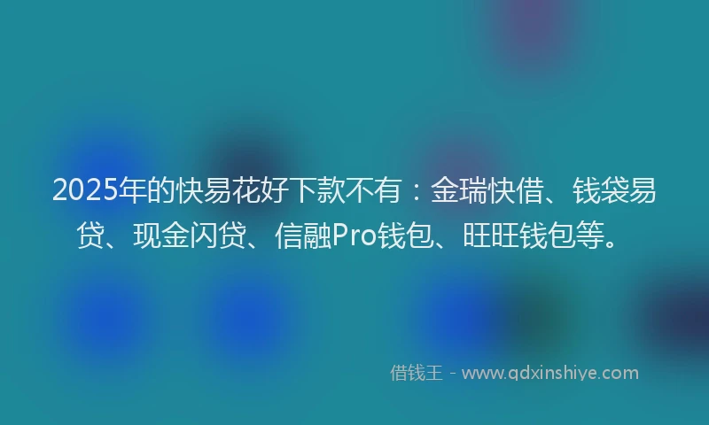 2025年的快易花好下款不有：金瑞快借、钱袋易贷、现金闪贷、信融Pro钱包、旺旺钱包等。