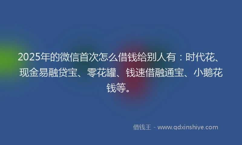 2025年的微信首次怎么借钱给别人有：时代花、现金易融贷宝、零花罐、钱速借融通宝、小鹅花钱等。