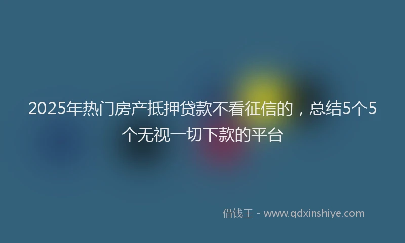 2025年热门房产抵押贷款不看征信的，总结5个5个无视一切下款的平台