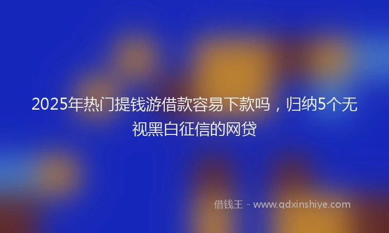 2025年热门提钱游借款容易下款吗，归纳5个无视黑白征信的网贷