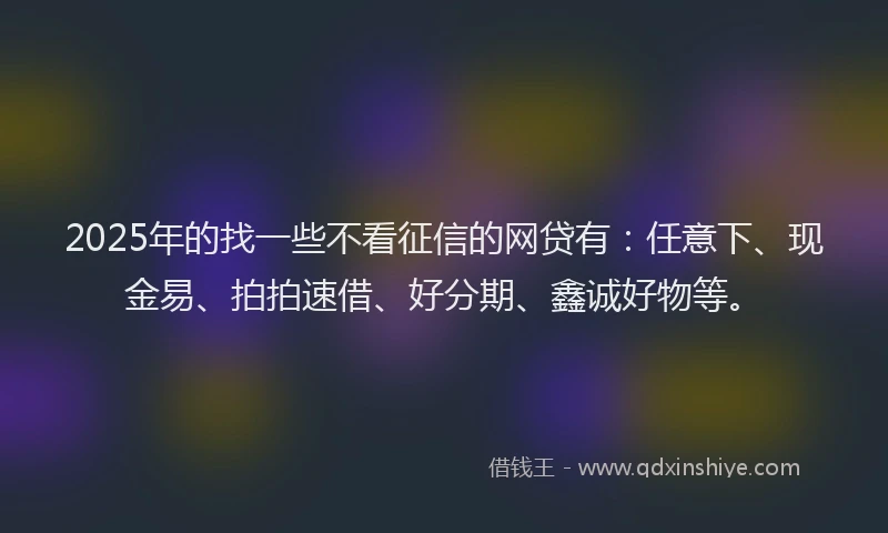 2025年的找一些不看征信的网贷有：任意下、现金易、拍拍速借、好分期、鑫诚好物等。