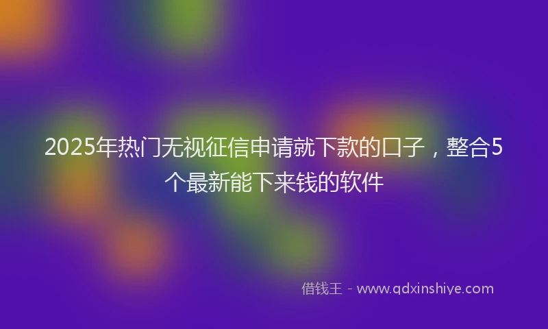 2025年热门无视征信申请就下款的口子，整合5个最新能下来钱的软件