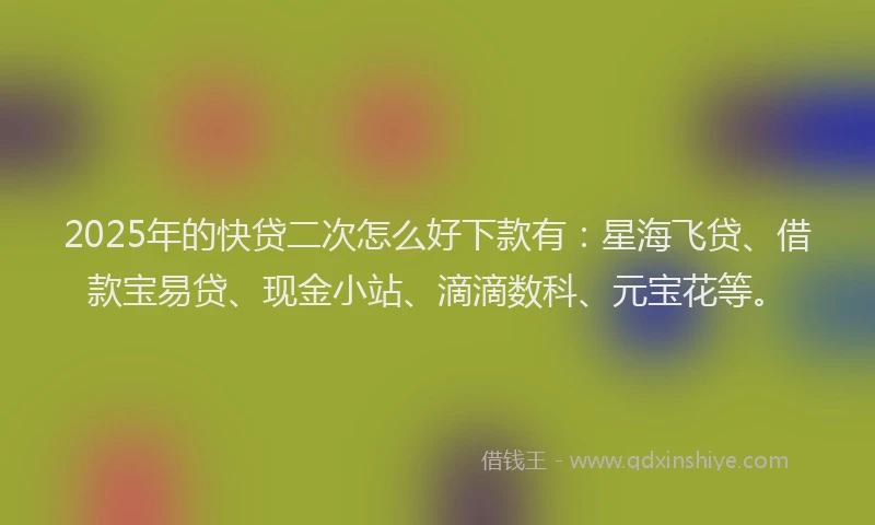 2025年的快贷二次怎么好下款有：星海飞贷、借款宝易贷、现金小站、滴滴数科、元宝花等。
