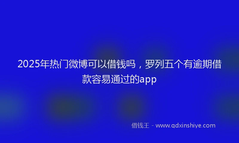 2025年热门微博可以借钱吗，罗列五个有逾期借款容易通过的app