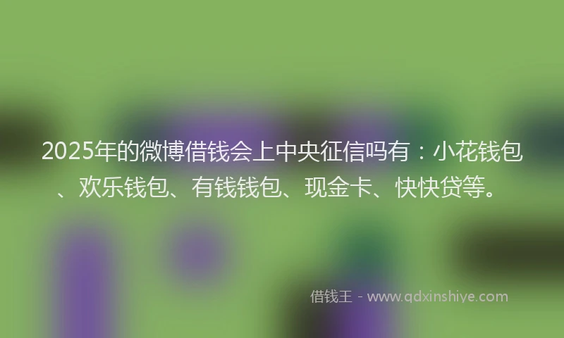 2025年的微博借钱会上中央征信吗有：小花钱包、欢乐钱包、有钱钱包、现金卡、快快贷等。
