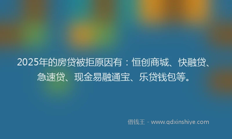 2025年的房贷被拒原因有：恒创商城、快融贷、急速贷、现金易融通宝、乐贷钱包等。