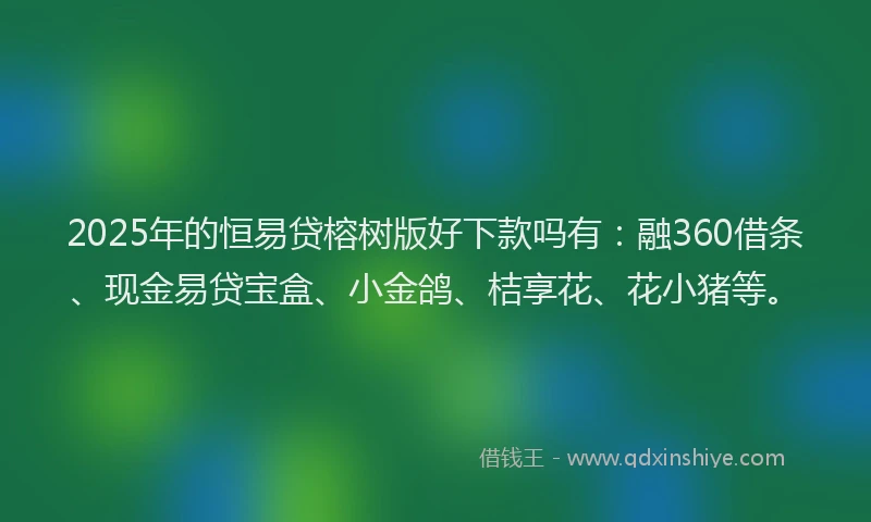 2025年的恒易贷榕树版好下款吗有：融360借条、现金易贷宝盒、小金鸽、桔享花、花小猪等。