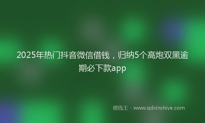 2025年热门抖音微信借钱，归纳5个高炮双黑逾期必下款app