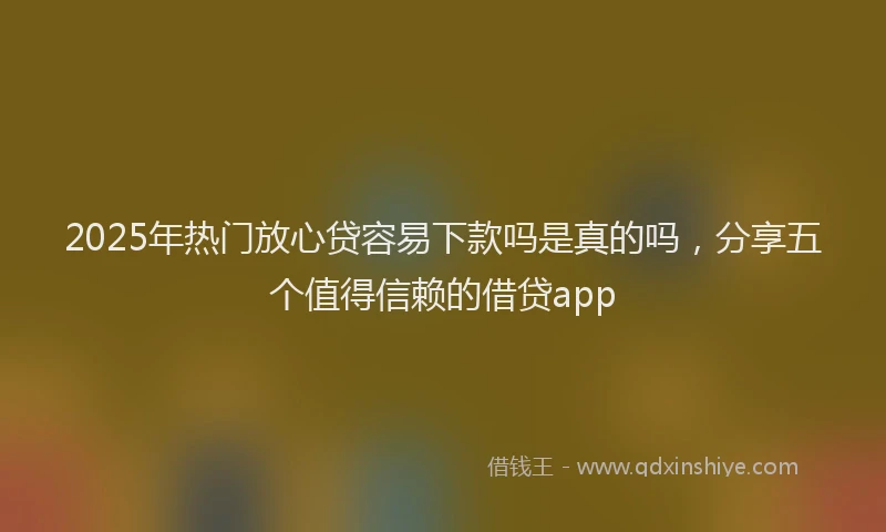 2025年热门放心贷容易下款吗是真的吗，分享五个值得信赖的借贷app