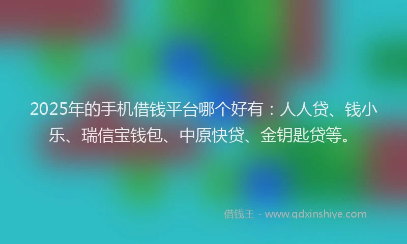 2025年的手机借钱平台哪个好有：人人贷、钱小乐、瑞信宝钱包、中原快贷、金钥匙贷等。