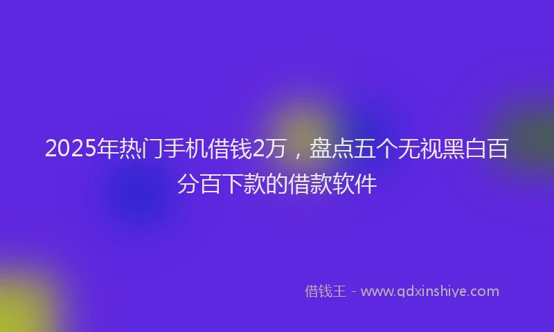 2025年热门手机借钱2万，盘点五个无视黑白百分百下款的借款软件