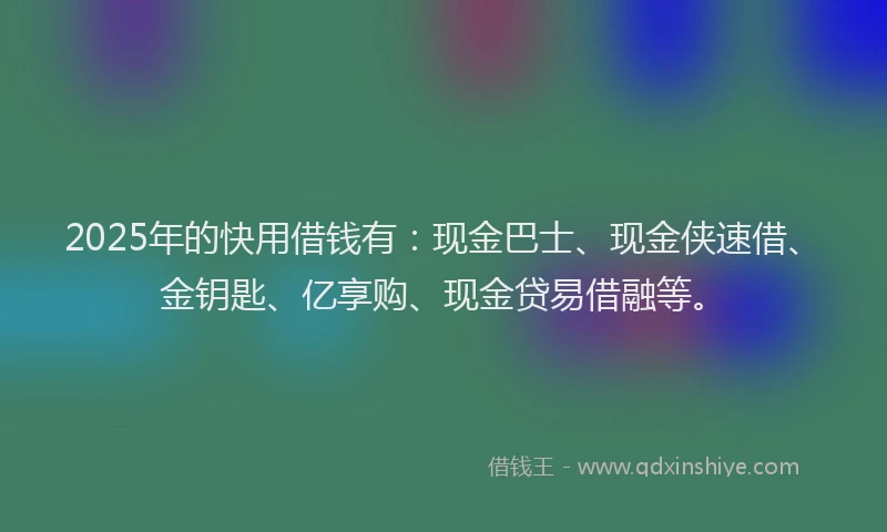 2025年的快用借钱有：现金巴士、现金侠速借、金钥匙、亿享购、现金贷易借融等。