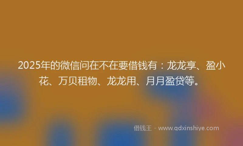 2025年的微信问在不在要借钱有：龙龙享、盈小花、万贝租物、龙龙用、月月盈贷等。