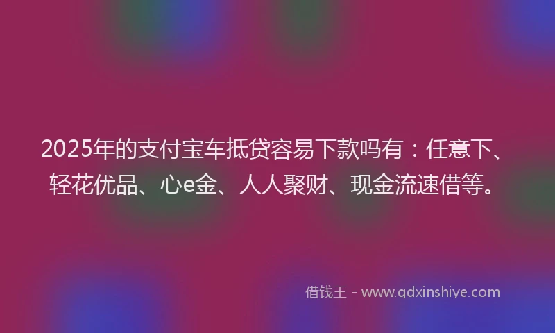 2025年的支付宝车抵贷容易下款吗有：任意下、轻花优品、心e金、人人聚财、现金流速借等。
