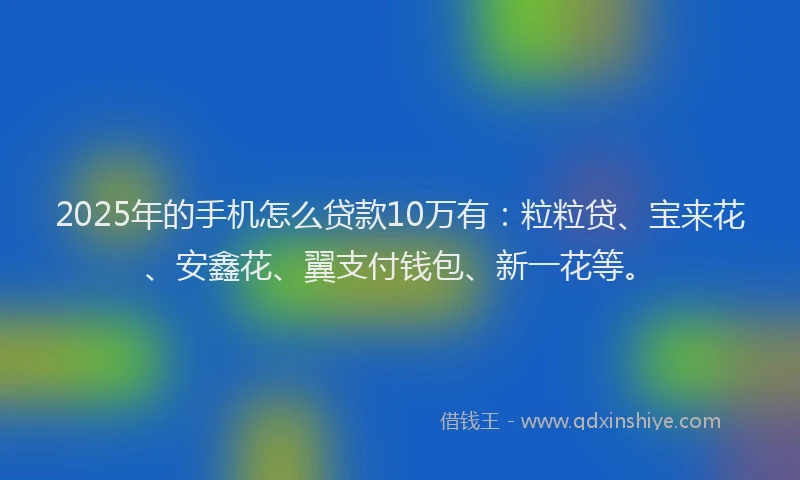 2025年的手机怎么贷款10万有：粒粒贷、宝来花、安鑫花、翼支付钱包、新一花等。