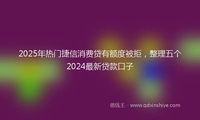 2025年热门捷信消费贷有额度被拒，整理五个2024最新贷款口子
