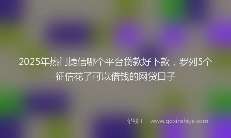 2025年热门捷信哪个平台贷款好下款，罗列5个征信花了可以借钱的网贷口子