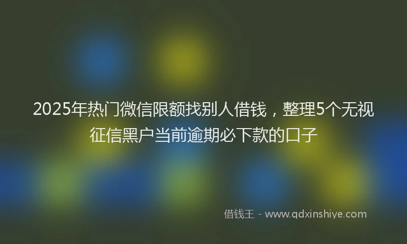 2025年热门微信限额找别人借钱，整理5个无视征信黑户当前逾期必下款的口子