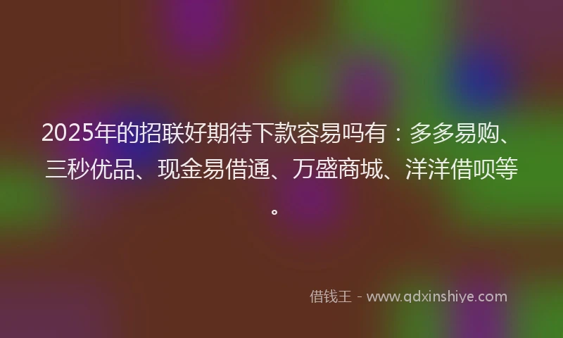 2025年的招联好期待下款容易吗有：多多易购、三秒优品、现金易借通、万盛商城、洋洋借呗等。