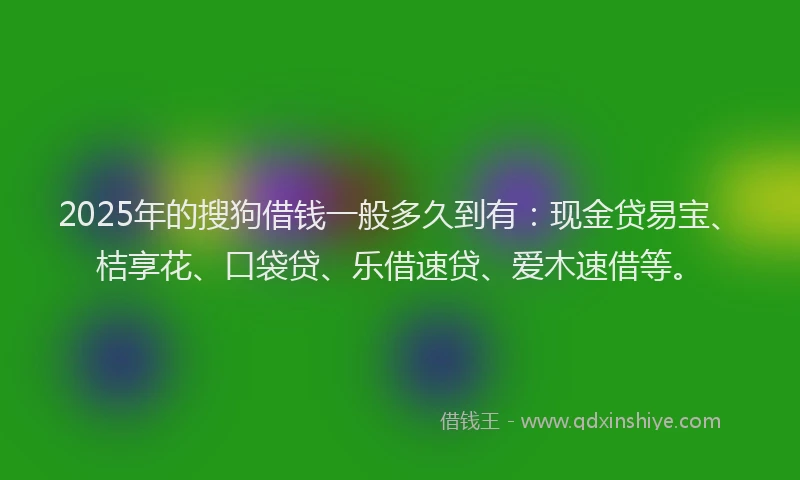 2025年的搜狗借钱一般多久到有：现金贷易宝、桔享花、口袋贷、乐借速贷、爱木速借等。