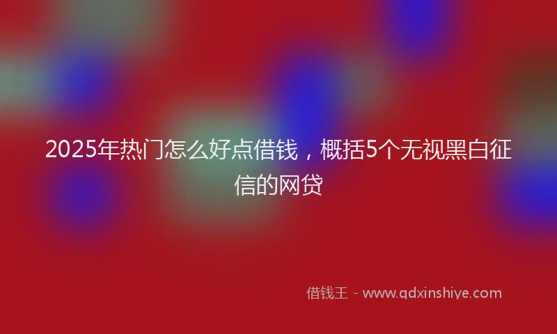 2025年热门怎么好点借钱，概括5个无视黑白征信的网贷