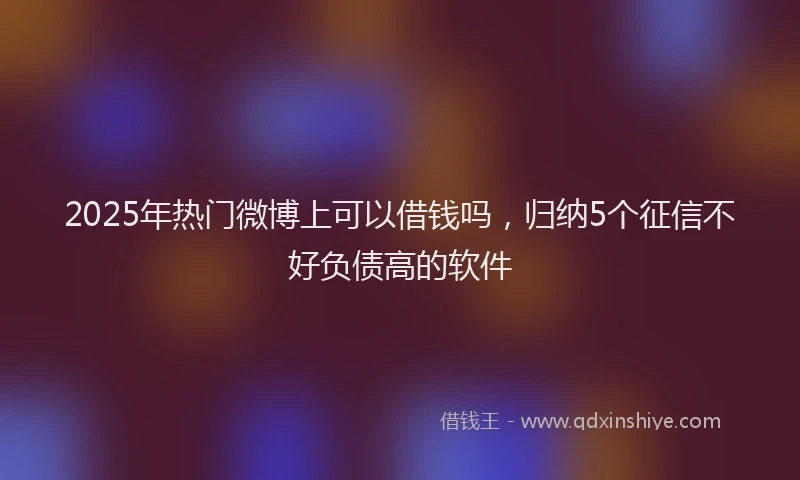 2025年热门微博上可以借钱吗，归纳5个征信不好负债高的软件