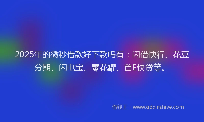 2025年的微秒借款好下款吗有：闪借快行、花豆分期、闪电宝、零花罐、首E快贷等。