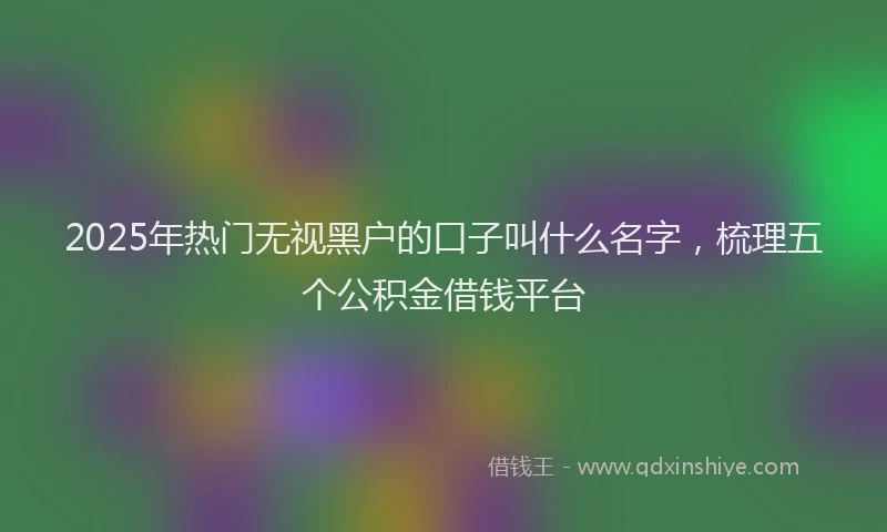 2025年热门无视黑户的口子叫什么名字，梳理五个公积金借钱平台