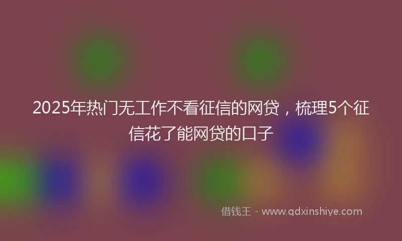 2025年热门无工作不看征信的网贷，梳理5个征信花了能网贷的口子