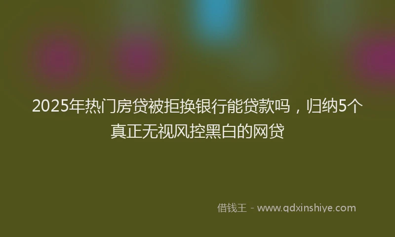 2025年热门房贷被拒换银行能贷款吗，归纳5个真正无视风控黑白的网贷