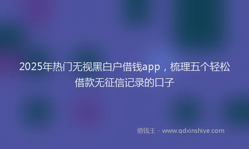 2025年热门无视黑白户借钱app，梳理五个轻松借款无征信记录的口子