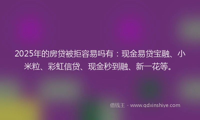 2025年的房贷被拒容易吗有：现金易贷宝融、小米粒、彩虹信贷、现金秒到融、新一花等。
