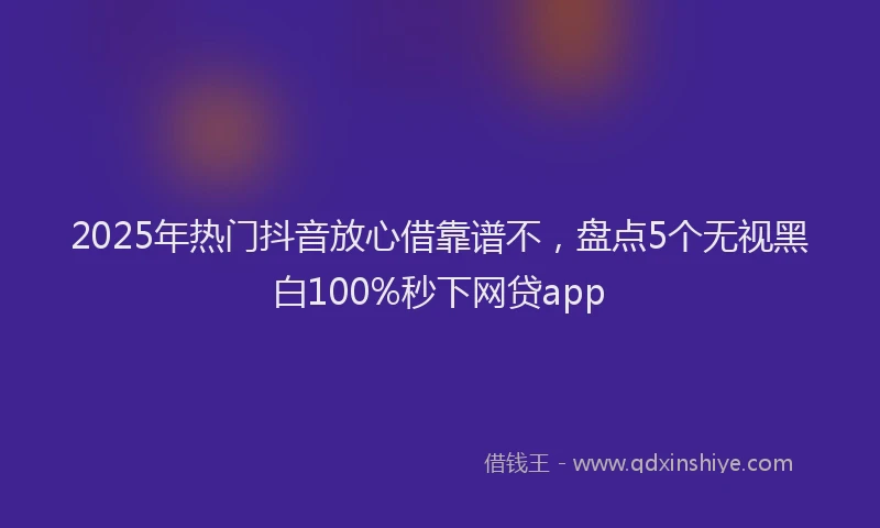 2025年热门抖音放心借靠谱不，盘点5个无视黑白100%秒下网贷app