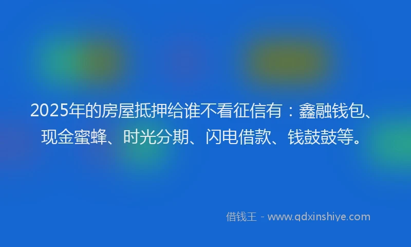 2025年的房屋抵押给谁不看征信有：鑫融钱包、现金蜜蜂、时光分期、闪电借款、钱鼓鼓等。