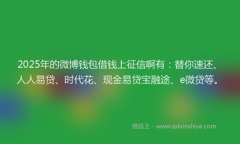 2025年的微博钱包借钱上征信啊有：替你速还、人人易贷、时代花、现金易贷宝融途、e微贷等。
