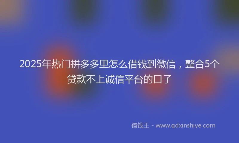 2025年热门拼多多里怎么借钱到微信，整合5个贷款不上诚信平台的口子