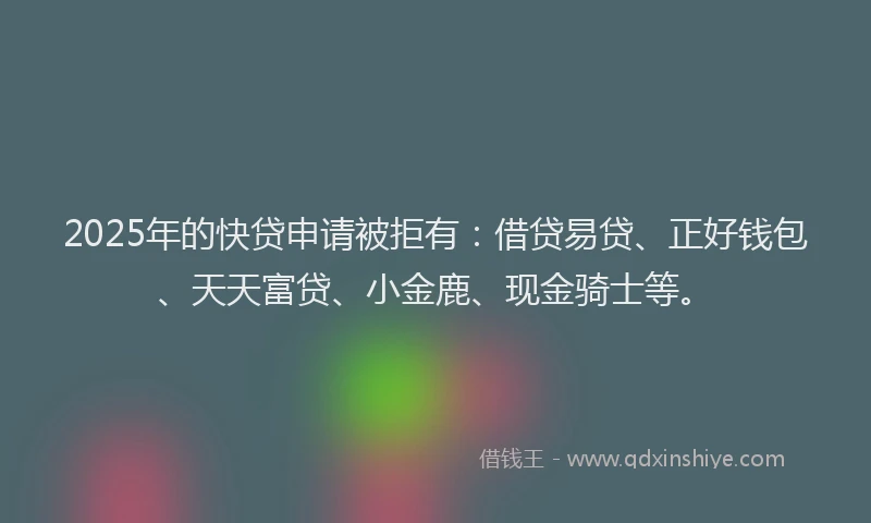 2025年的快贷申请被拒有：借贷易贷、正好钱包、天天富贷、小金鹿、现金骑士等。