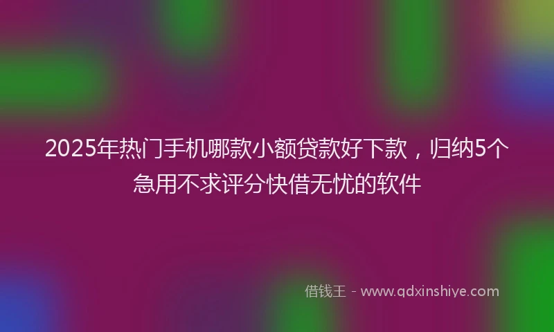 2025年热门手机哪款小额贷款好下款，归纳5个急用不求评分快借无忧的软件